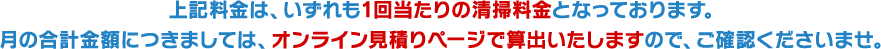 上記料金は、いずれも1回当たりの清掃料金となっております。 月の合計金額につきましては、オンライン見積りページで算出いたしますので、ご確認くださいませ。