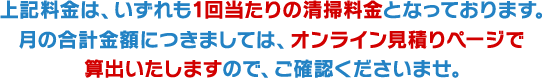 上記料金は、いずれも1回当たりの清掃料金となっております。 月の合計金額につきましては、オンライン見積りページで算出いたしますので、ご確認くださいませ。